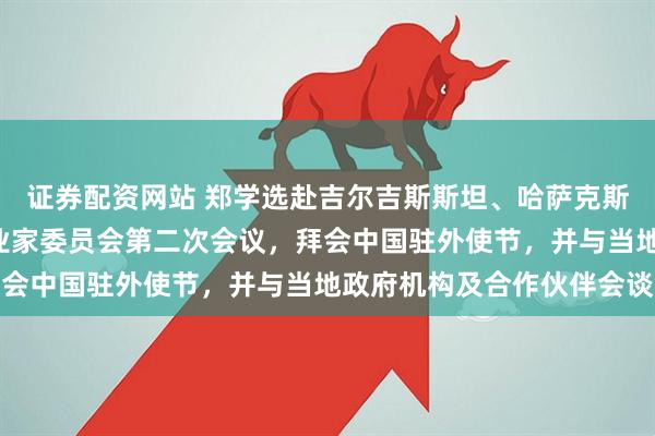 证券配资网站 郑学选赴吉尔吉斯斯坦、哈萨克斯坦，出席中国—中亚实业家委员会第二次会议，拜会中国驻外使节，并与当地政府机构及合作伙伴会谈