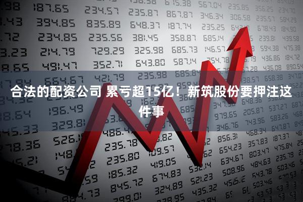 合法的配资公司 累亏超15亿！新筑股份要押注这件事