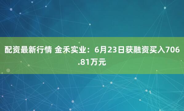 配资最新行情 金禾实业：6月23日获融资买入706.81万元