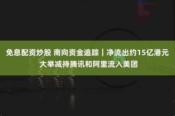 免息配资炒股 南向资金追踪｜净流出约15亿港元 大举减持腾讯和阿里流入美团