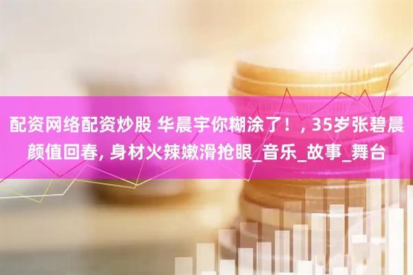 配资网络配资炒股 华晨宇你糊涂了！, 35岁张碧晨颜值回春, 身材火辣嫩滑抢眼_音乐_故事_舞台
