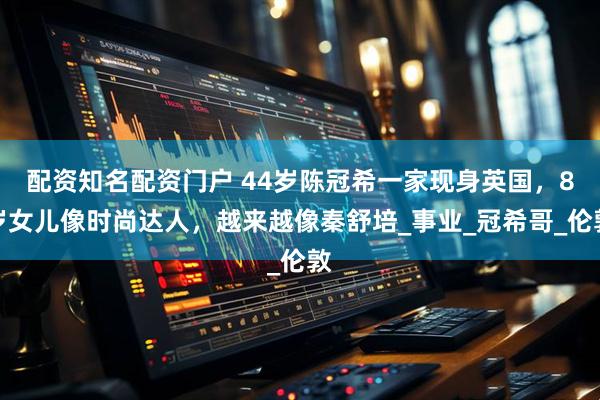 配资知名配资门户 44岁陈冠希一家现身英国，8岁女儿像时尚达人，越来越像秦舒培_事业_冠希哥_伦敦