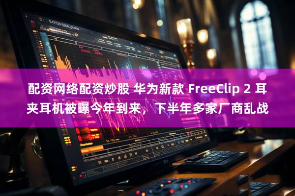 配资网络配资炒股 华为新款 FreeClip 2 耳夹耳机被曝今年到来，下半年多家厂商乱战