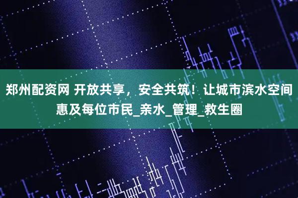郑州配资网 开放共享，安全共筑！让城市滨水空间惠及每位市民_亲水_管理_救生圈