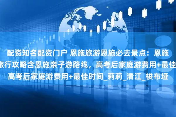 配资知名配资门户 恩施旅游恩施必去景点：恩施五天四晚攻略！暑假旅行攻略含恩施亲子游路线，高考后家庭游费用+最佳时间_莉莉_清江_梭布垭