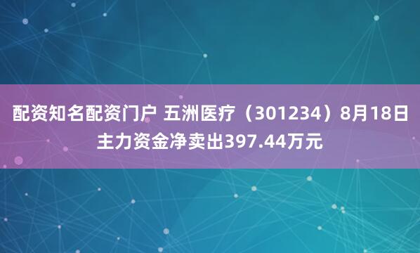 配资知名配资门户 五洲医疗（301234）8月18日主力资金净卖出397.44万元