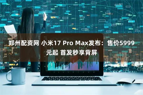 郑州配资网 小米17 Pro Max发布：售价5999元起 首发秒享背屏