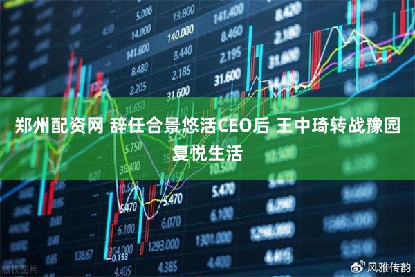 郑州配资网 辞任合景悠活CEO后 王中琦转战豫园复悦生活