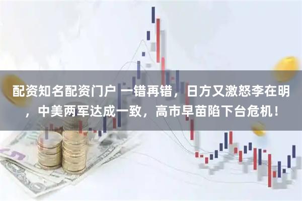 配资知名配资门户 一错再错，日方又激怒李在明，中美两军达成一致，高市早苗陷下台危机！