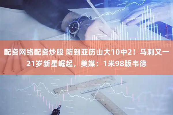 配资网络配资炒股 防到亚历山大10中2！马刺又一21岁新星崛起，美媒：1米98版韦德