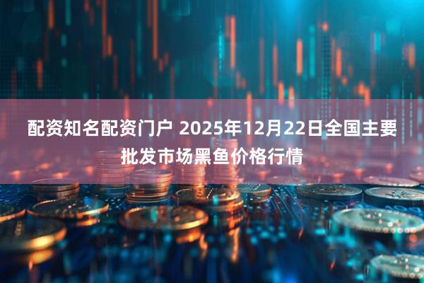 配资知名配资门户 2025年12月22日全国主要批发市场黑鱼价格行情