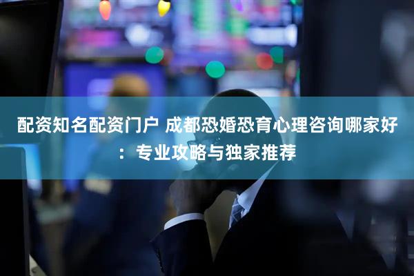 配资知名配资门户 成都恐婚恐育心理咨询哪家好：专业攻略与独家推荐