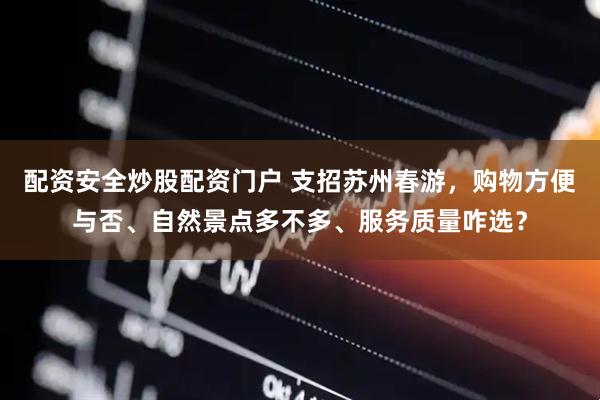 配资安全炒股配资门户 支招苏州春游，购物方便与否、自然景点多不多、服务质量咋选？