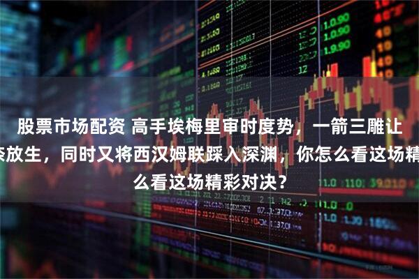 股票市场配资 高手埃梅里审时度势，一箭三雕让热刺无奈放生，同时又将西汉姆联踩入深渊，你怎么看这场精彩对决？