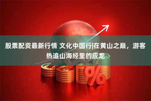 股票配资最新行情 文化中国行|在黄山之巅，游客热追山海经里的应龙